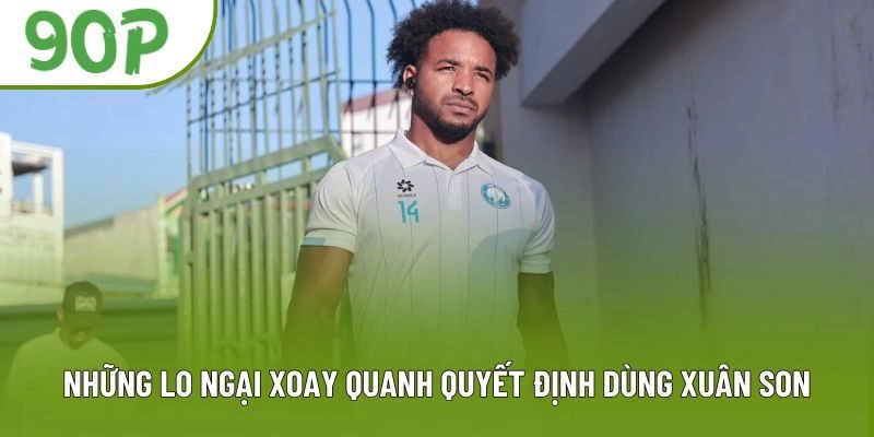 Những lo ngại xoay quanh quyết định dùng Xuân Son Những lo ngại xoay quanh quyết định dùng Xuân Son